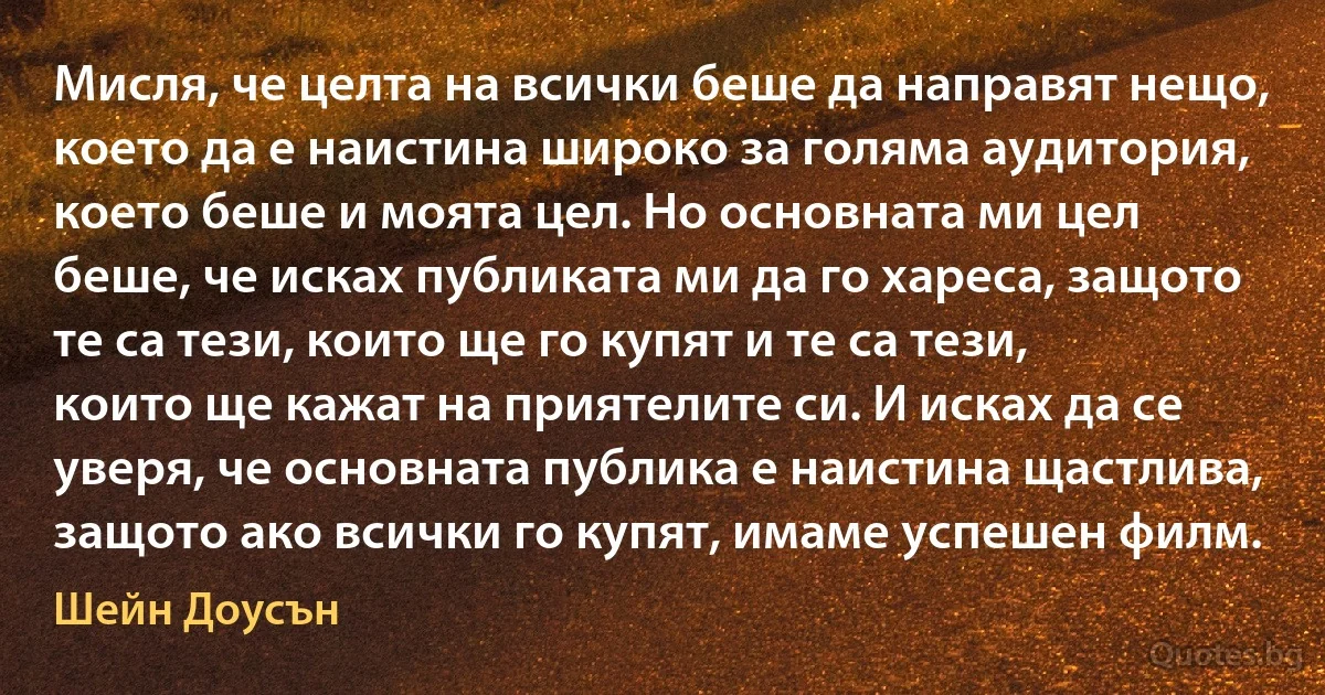 Мисля, че целта на всички беше да направят нещо, което да е наистина широко за голяма аудитория, което беше и моята цел. Но основната ми цел беше, че исках публиката ми да го хареса, защото те са тези, които ще го купят и те са тези, които ще кажат на приятелите си. И исках да се уверя, че основната публика е наистина щастлива, защото ако всички го купят, имаме успешен филм. (Шейн Доусън)