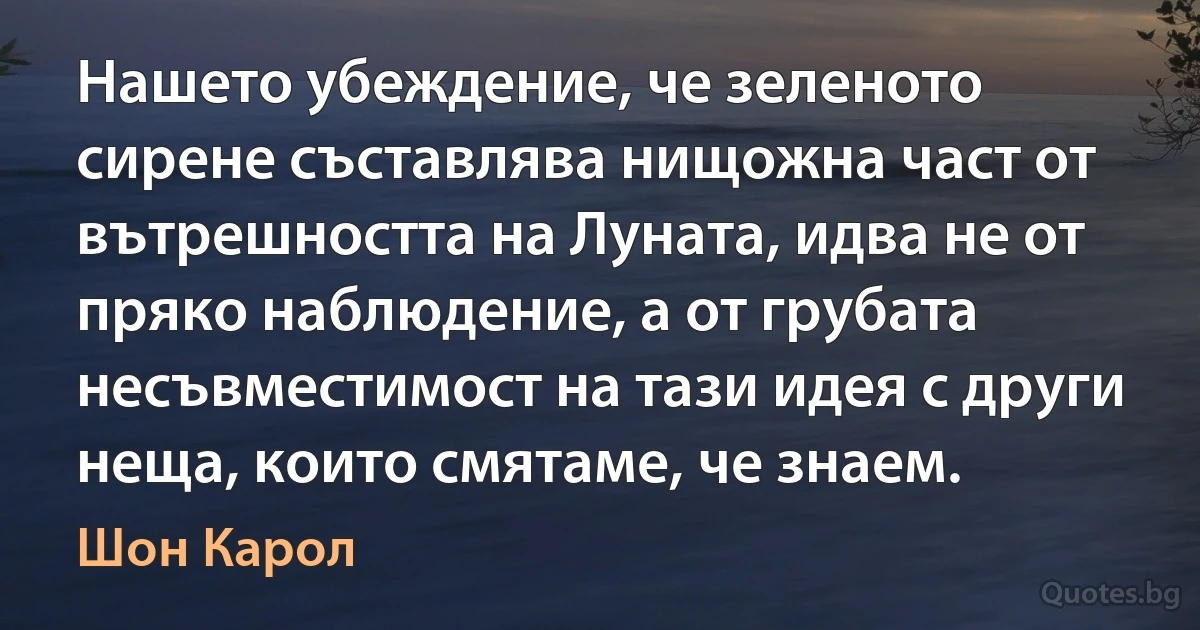 Нашето убеждение, че зеленото сирене съставлява нищожна част от вътрешността на Луната, идва не от пряко наблюдение, а от грубата несъвместимост на тази идея с други неща, които смятаме, че знаем. (Шон Карол)