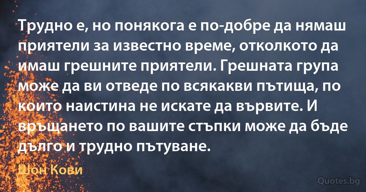 Трудно е, но понякога е по-добре да нямаш приятели за известно време, отколкото да имаш грешните приятели. Грешната група може да ви отведе по всякакви пътища, по които наистина не искате да вървите. И връщането по вашите стъпки може да бъде дълго и трудно пътуване. (Шон Кови)