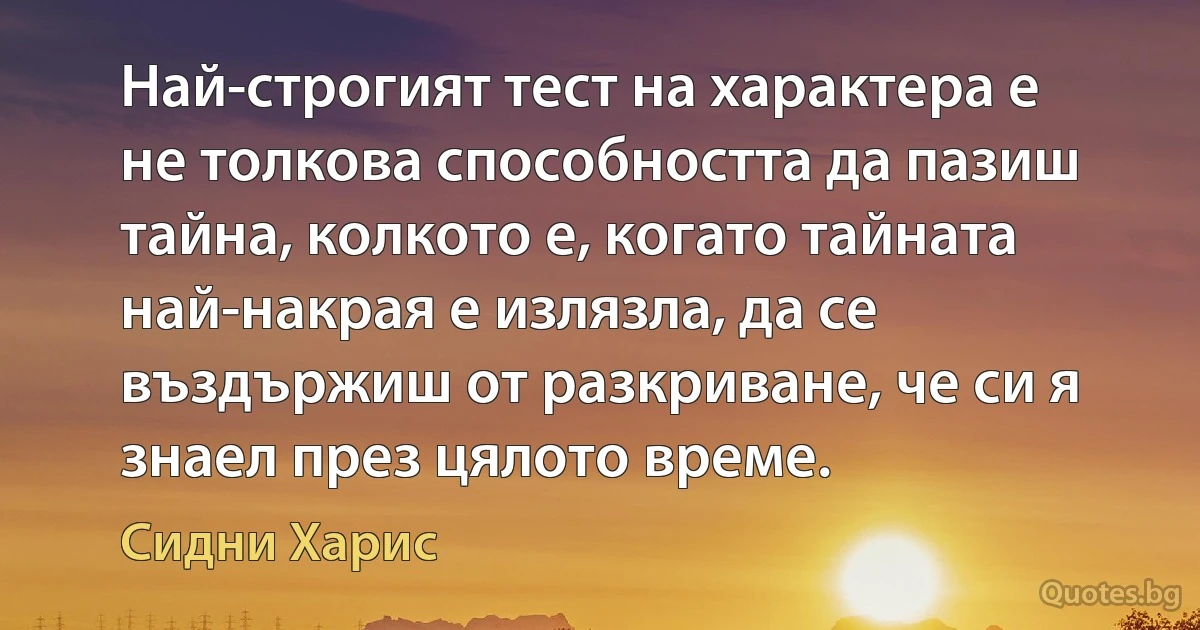 Най-строгият тест на характера е не толкова способността да пазиш тайна, колкото е, когато тайната най-накрая е излязла, да се въздържиш от разкриване, че си я знаел през цялото време. (Сидни Харис)