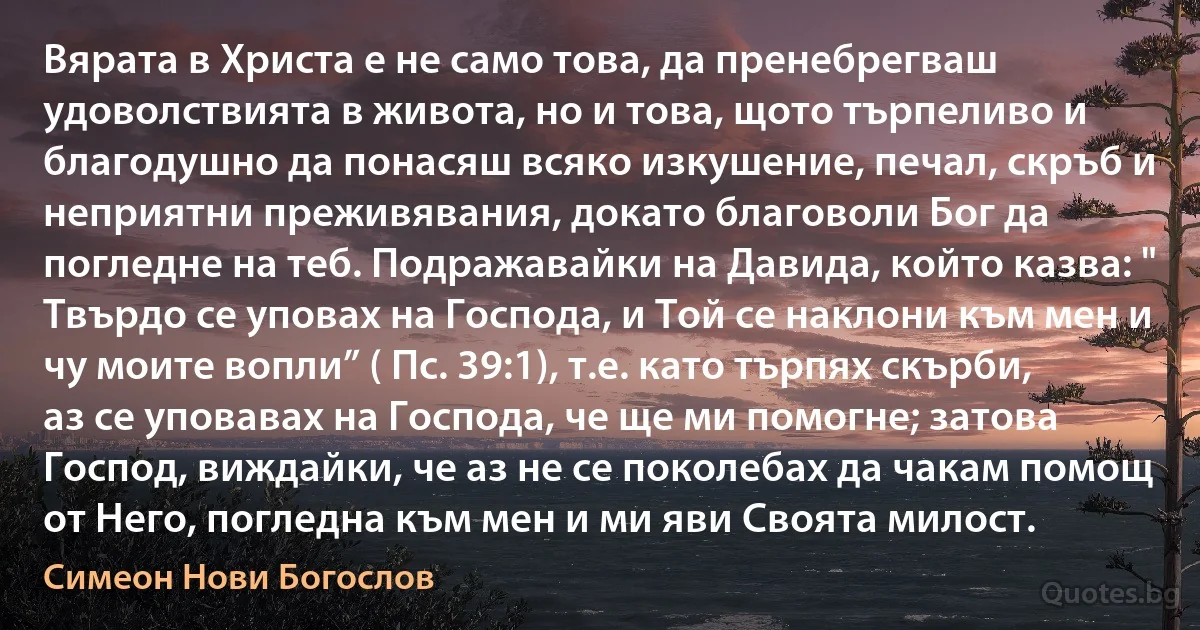 Вярата в Христа е не само това, да пренебрегваш удоволствията в живота, но и това, щото търпеливо и благодушно да понасяш всяко изкушение, печал, скръб и неприятни преживявания, докато благоволи Бог да погледне на теб. Подражавайки на Давида, който казва: " Твърдо се уповах на Господа, и Той се наклони към мен и чу моите вопли” ( Пс. 39:1), т.е. като търпях скърби, аз се уповавах на Господа, че ще ми помогне; затова Господ, виждайки, че аз не се поколебах да чакам помощ от Него, погледна към мен и ми яви Своята милост. (Симеон Нови Богослов)