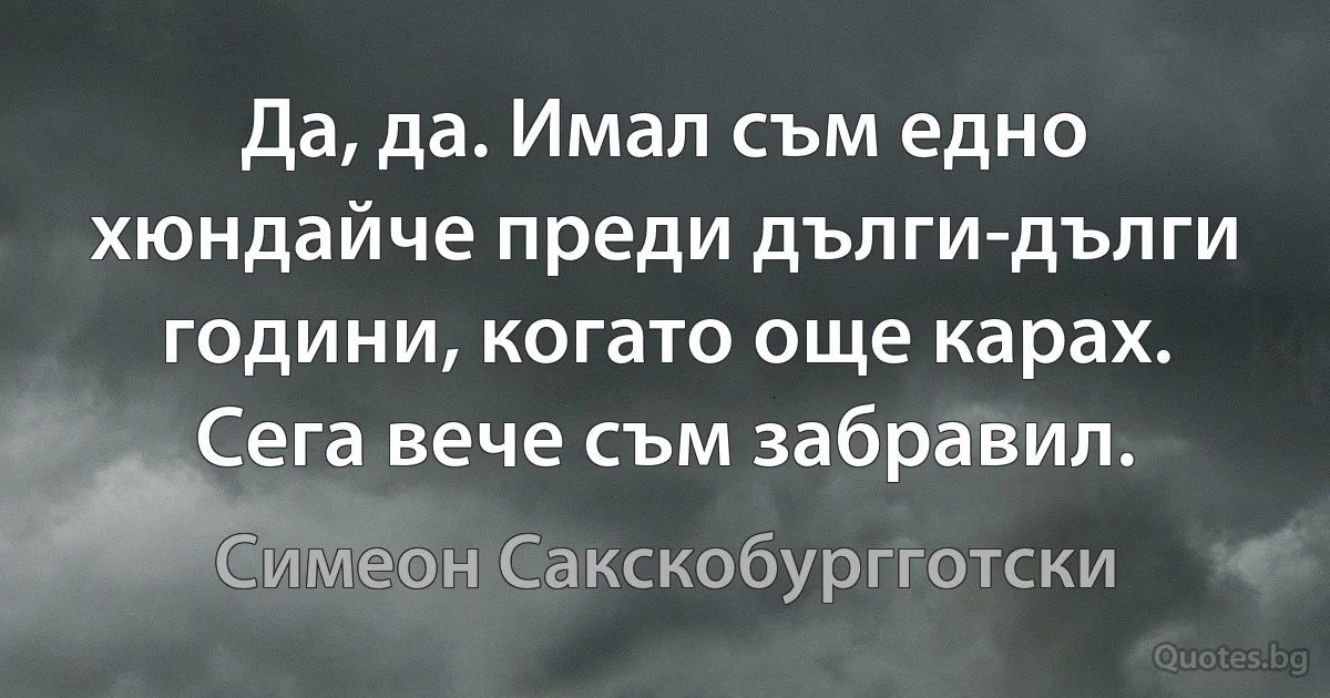 Да, да. Имал съм едно хюндайче преди дълги-дълги години, когато още карах. Сега вече съм забравил. (Симеон Сакскобургготски)