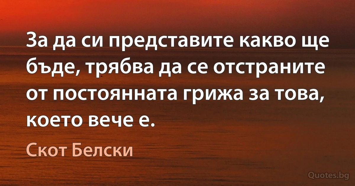 За да си представите какво ще бъде, трябва да се отстраните от постоянната грижа за това, което вече е. (Скот Белски)