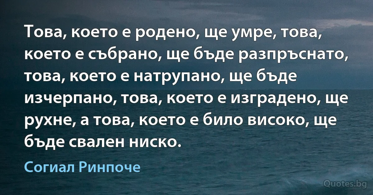 Това, което е родено, ще умре, това, което е събрано, ще бъде разпръснато, това, което е натрупано, ще бъде изчерпано, това, което е изградено, ще рухне, а това, което е било високо, ще бъде свален ниско. (Согиал Ринпоче)