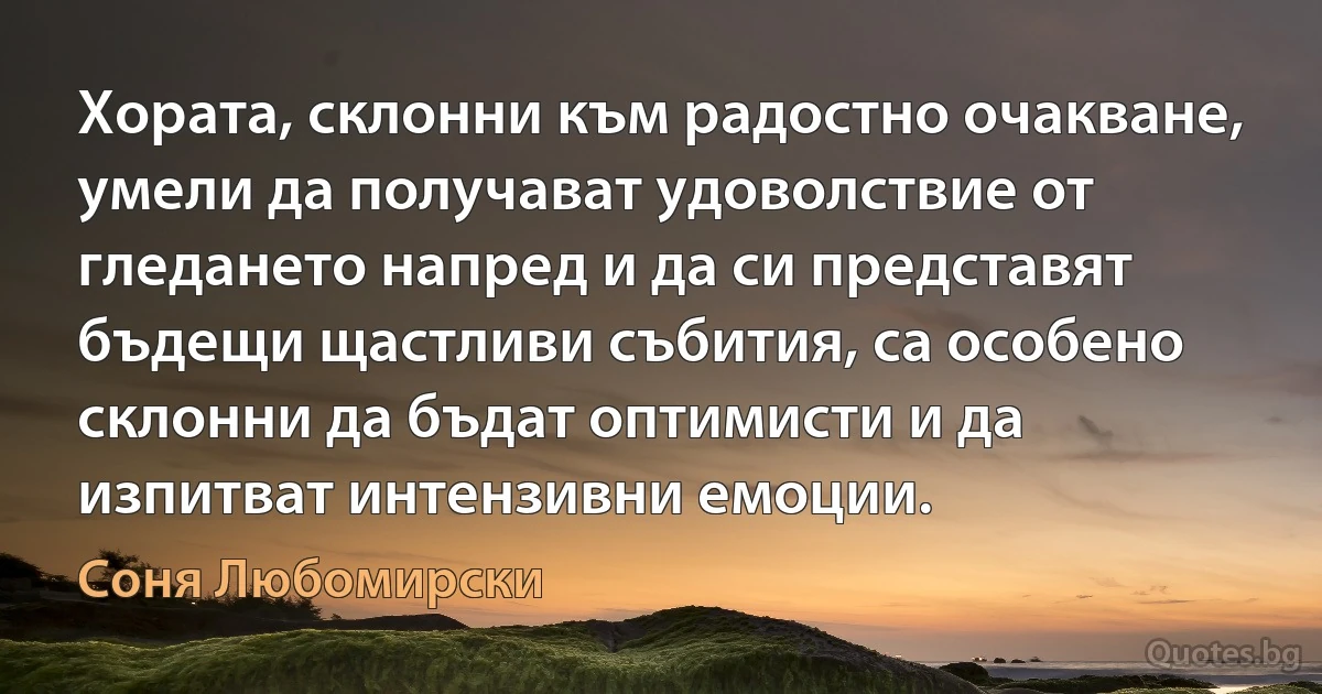 Хората, склонни към радостно очакване, умели да получават удоволствие от гледането напред и да си представят бъдещи щастливи събития, са особено склонни да бъдат оптимисти и да изпитват интензивни емоции. (Соня Любомирски)