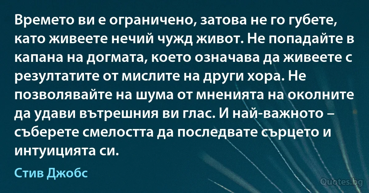 Времето ви е ограничено, затова не го губете, като живеете нечий чужд живот. Не попадайте в капана на догмата, което означава да живеете с резултатите от мислите на други хора. Не позволявайте на шума от мненията на околните да удави вътрешния ви глас. И най-важното – съберете смелостта да последвате сърцето и интуицията си. (Стив Джобс)