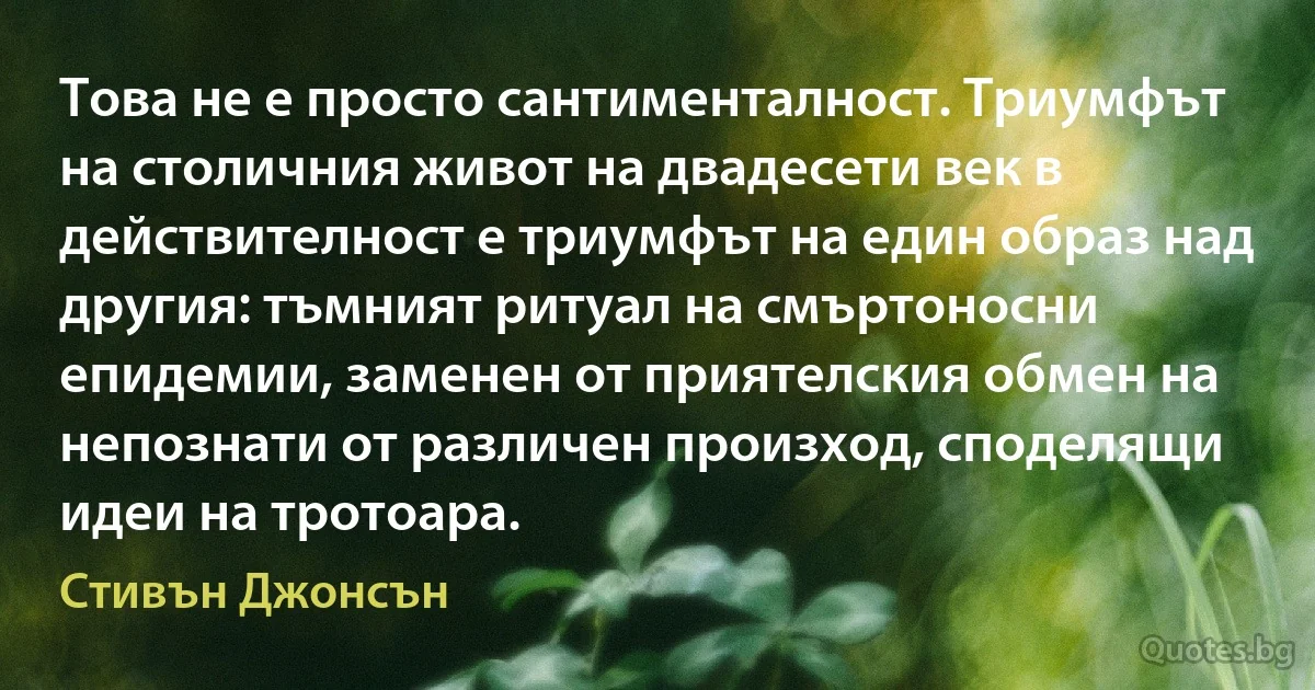 Това не е просто сантименталност. Триумфът на столичния живот на двадесети век в действителност е триумфът на един образ над другия: тъмният ритуал на смъртоносни епидемии, заменен от приятелския обмен на непознати от различен произход, споделящи идеи на тротоара. (Стивън Джонсън)