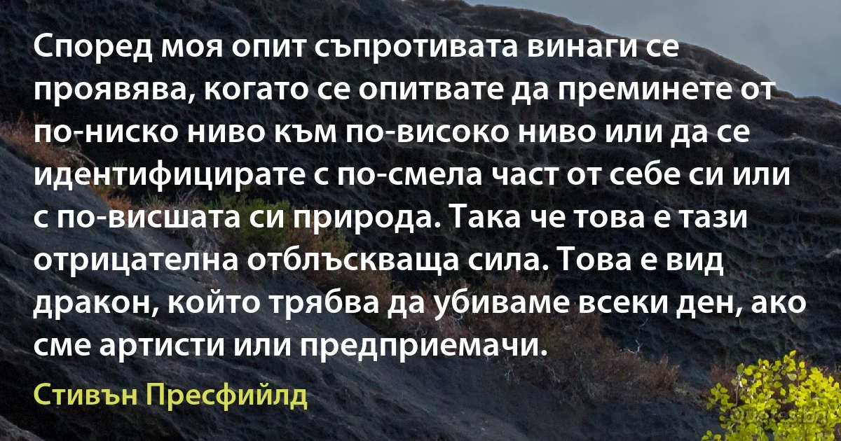 Според моя опит съпротивата винаги се проявява, когато се опитвате да преминете от по-ниско ниво към по-високо ниво или да се идентифицирате с по-смела част от себе си или с по-висшата си природа. Така че това е тази отрицателна отблъскваща сила. Това е вид дракон, който трябва да убиваме всеки ден, ако сме артисти или предприемачи. (Стивън Пресфийлд)