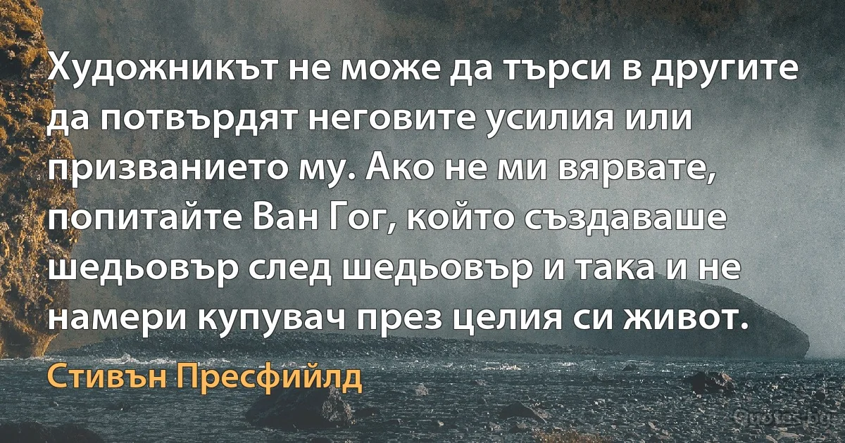 Художникът не може да търси в другите да потвърдят неговите усилия или призванието му. Ако не ми вярвате, попитайте Ван Гог, който създаваше шедьовър след шедьовър и така и не намери купувач през целия си живот. (Стивън Пресфийлд)