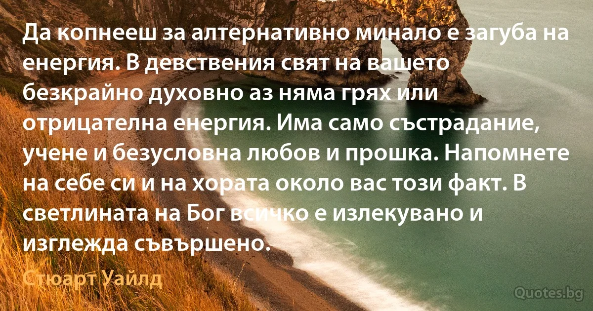 Да копнееш за алтернативно минало е загуба на енергия. В девствения свят на вашето безкрайно духовно аз няма грях или отрицателна енергия. Има само състрадание, учене и безусловна любов и прошка. Напомнете на себе си и на хората около вас този факт. В светлината на Бог всичко е излекувано и изглежда съвършено. (Стюарт Уайлд)