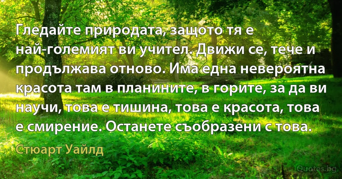 Гледайте природата, защото тя е най-големият ви учител. Движи се, тече и продължава отново. Има една невероятна красота там в планините, в горите, за да ви научи, това е тишина, това е красота, това е смирение. Останете съобразени с това. (Стюарт Уайлд)