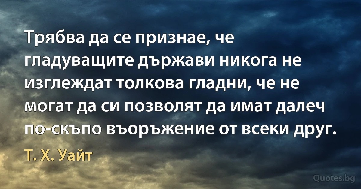 Трябва да се признае, че гладуващите държави никога не изглеждат толкова гладни, че не могат да си позволят да имат далеч по-скъпо въоръжение от всеки друг. (Т. Х. Уайт)