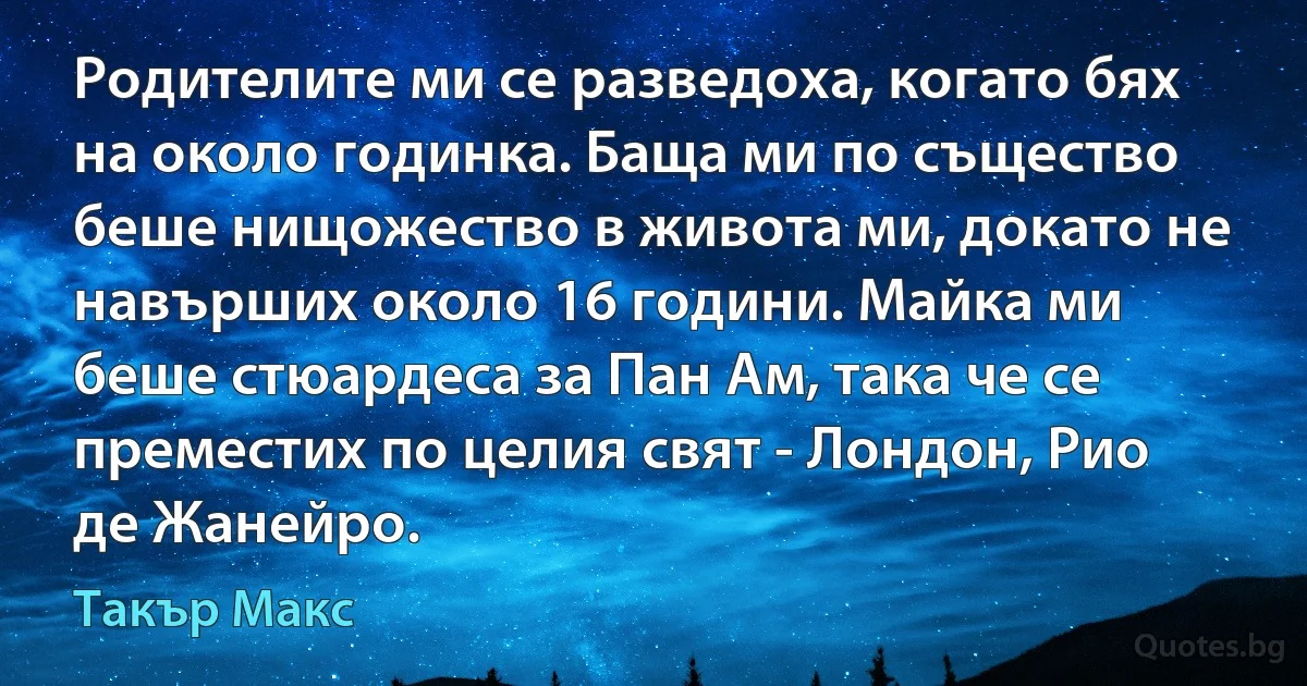 Родителите ми се разведоха, когато бях на около годинка. Баща ми по същество беше нищожество в живота ми, докато не навърших около 16 години. Майка ми беше стюардеса за Пан Ам, така че се преместих по целия свят - Лондон, Рио де Жанейро. (Такър Макс)