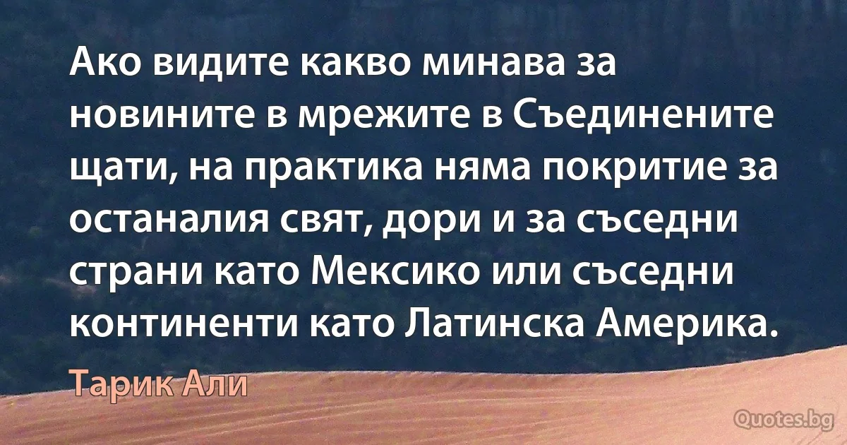 Ако видите какво минава за новините в мрежите в Съединените щати, на практика няма покритие за останалия свят, дори и за съседни страни като Мексико или съседни континенти като Латинска Америка. (Тарик Али)