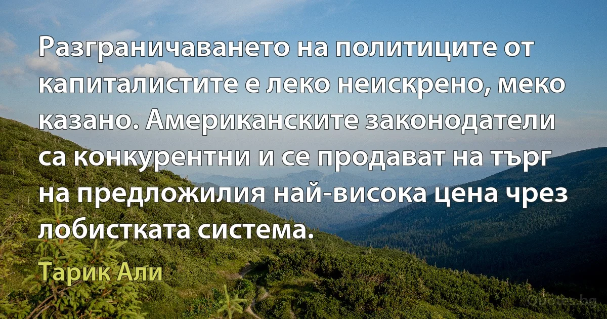 Разграничаването на политиците от капиталистите е леко неискрено, меко казано. Американските законодатели са конкурентни и се продават на търг на предложилия най-висока цена чрез лобистката система. (Тарик Али)