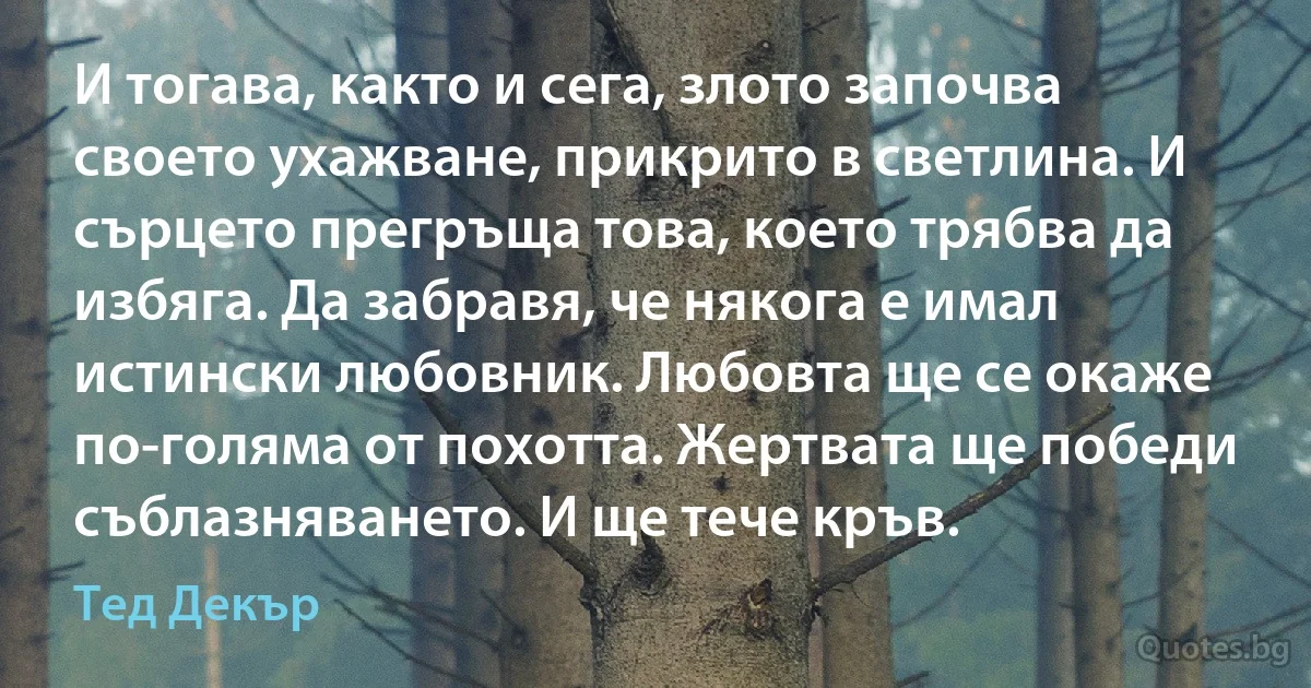 И тогава, както и сега, злото започва своето ухажване, прикрито в светлина. И сърцето прегръща това, което трябва да избяга. Да забравя, че някога е имал истински любовник. Любовта ще се окаже по-голяма от похотта. Жертвата ще победи съблазняването. И ще тече кръв. (Тед Декър)