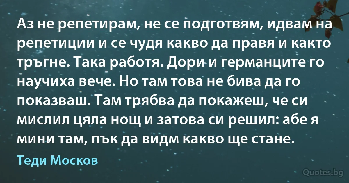 Аз не репетирам, не се подготвям, идвам на репетиции и се чудя какво да правя и както тръгне. Така работя. Дори и германците го научиха вече. Но там това не бива да го показваш. Там трябва да покажеш, че си мислил цяла нощ и затова си решил: абе я мини там, пък да видм какво ще стане. (Теди Москов)