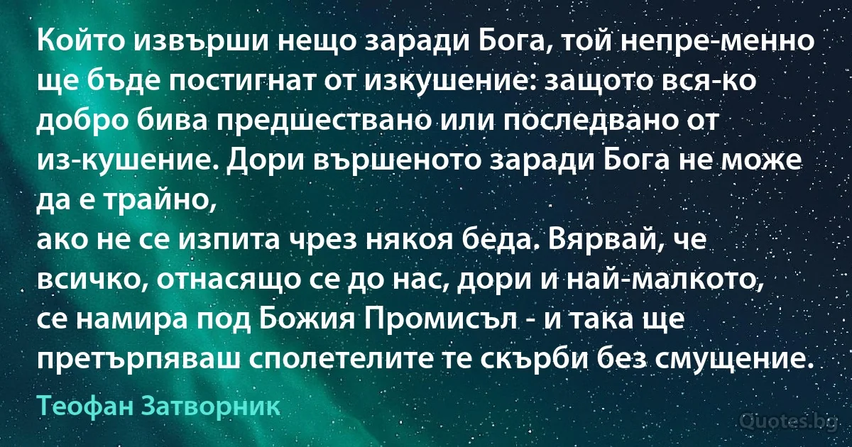 Който извърши нещо заради Бога, той непре­менно ще бъде постигнат от изкушение: защото вся­ко добро бива предшествано или последвано от из­кушение. Дори вършеното заради Бога не може да е трайно,
ако не се изпита чрез някоя беда. Вярвай, че всичко, отнасящо се до нас, дори и най-малкото, се намира под Божия Промисъл - и така ще претърпяваш сполетелите те скърби без смущение. (Теофан Затворник)