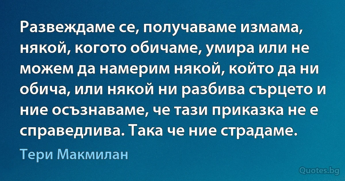 Развеждаме се, получаваме измама, някой, когото обичаме, умира или не можем да намерим някой, който да ни обича, или някой ни разбива сърцето и ние осъзнаваме, че тази приказка не е справедлива. Така че ние страдаме. (Тери Макмилан)