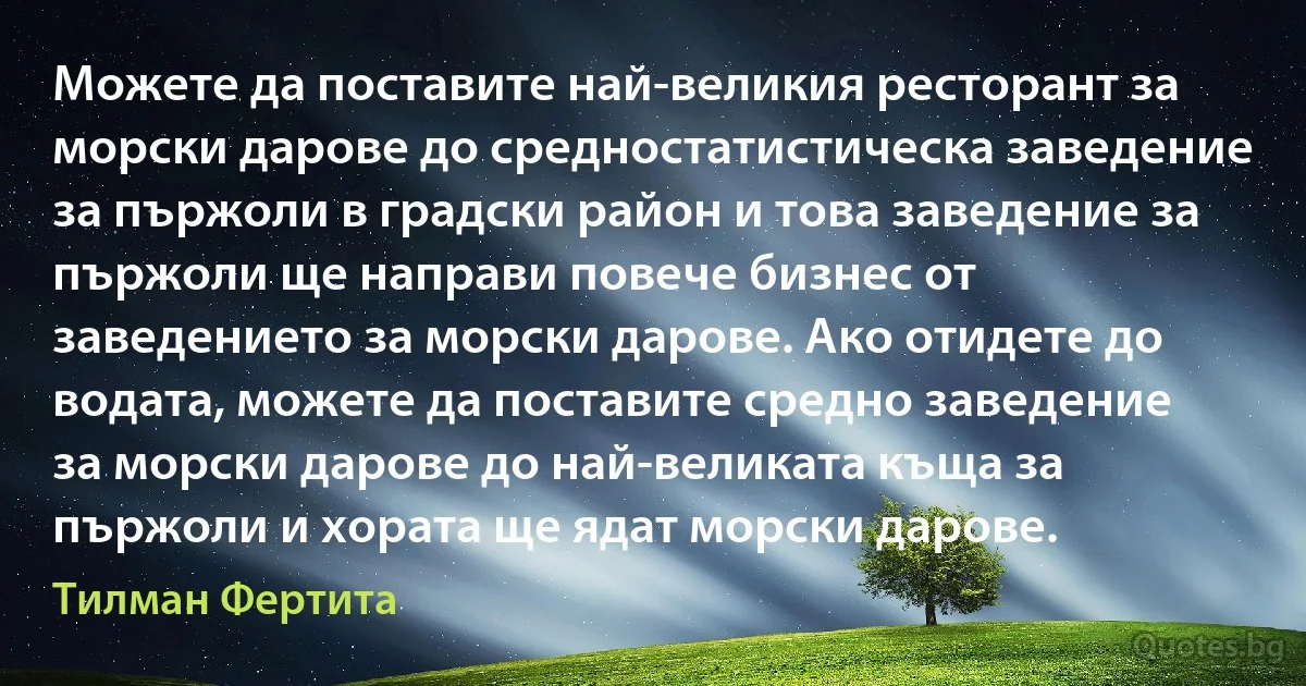 Можете да поставите най-великия ресторант за морски дарове до средностатистическа заведение за пържоли в градски район и това заведение за пържоли ще направи повече бизнес от заведението за морски дарове. Ако отидете до водата, можете да поставите средно заведение за морски дарове до най-великата къща за пържоли и хората ще ядат морски дарове. (Тилман Фертита)