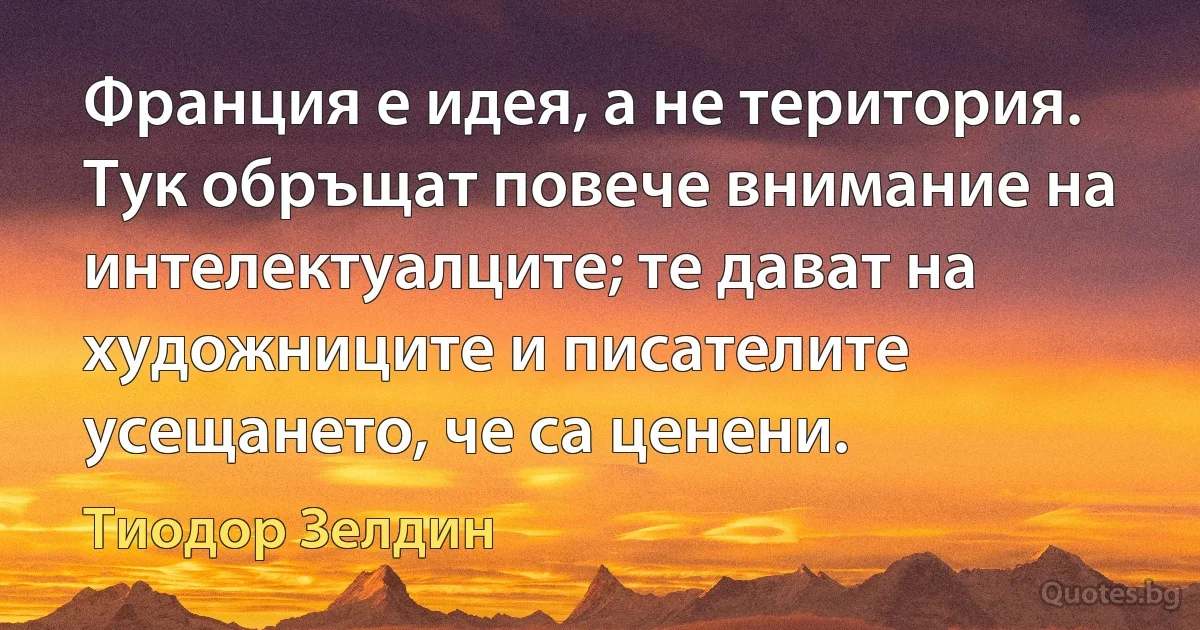 Франция е идея, а не територия. Тук обръщат повече внимание на интелектуалците; те дават на художниците и писателите усещането, че са ценени. (Тиодор Зелдин)