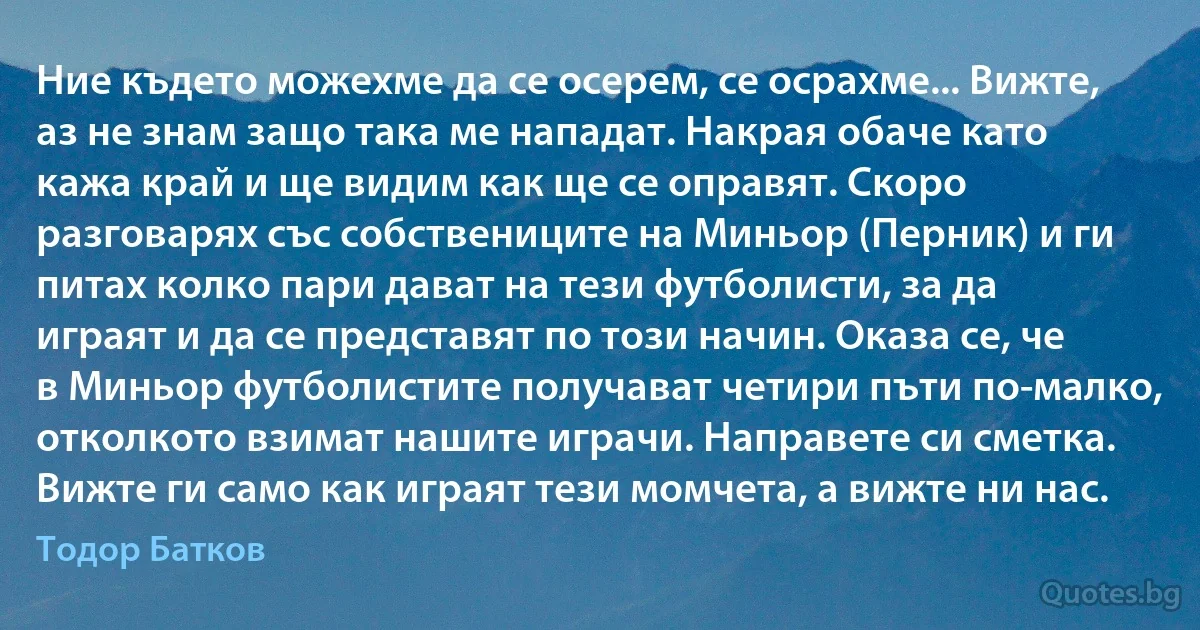 Ние където можехме да се осерем, се осрахме... Вижте, аз не знам защо така ме нападат. Накрая обаче като кажа край и ще видим как ще се оправят. Скоро разговарях със собствениците на Миньор (Перник) и ги питах колко пари дават на тези футболисти, за да играят и да се представят по този начин. Оказа се, че в Миньор футболистите получават четири пъти по-малко, отколкото взимат нашите играчи. Направете си сметка. Вижте ги само как играят тези момчета, а вижте ни нас. (Тодор Батков)