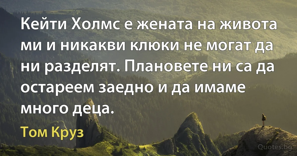 Кейти Холмс е жената на живота ми и никакви клюки не могат да ни разделят. Плановете ни са да остареем заедно и да имаме много деца. (Том Круз)