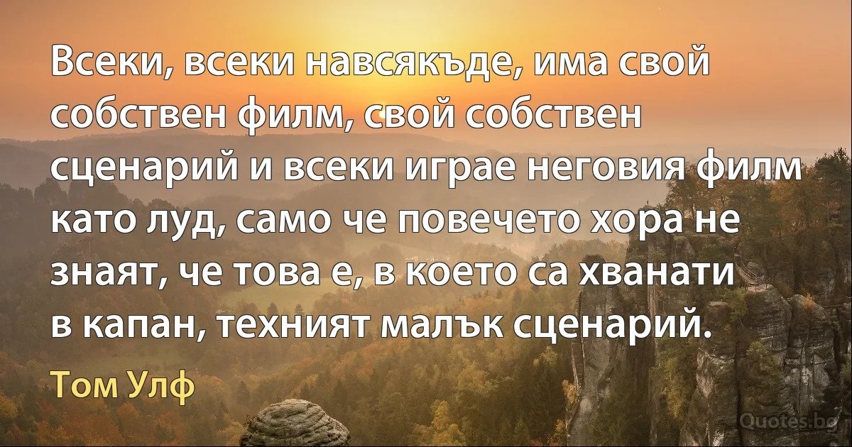 Всеки, всеки навсякъде, има свой собствен филм, свой собствен сценарий и всеки играе неговия филм като луд, само че повечето хора не знаят, че това е, в което са хванати в капан, техният малък сценарий. (Том Улф)