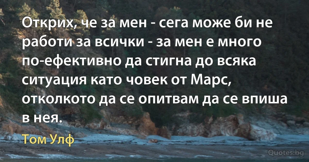 Открих, че за мен - сега може би не работи за всички - за мен е много по-ефективно да стигна до всяка ситуация като човек от Марс, отколкото да се опитвам да се впиша в нея. (Том Улф)