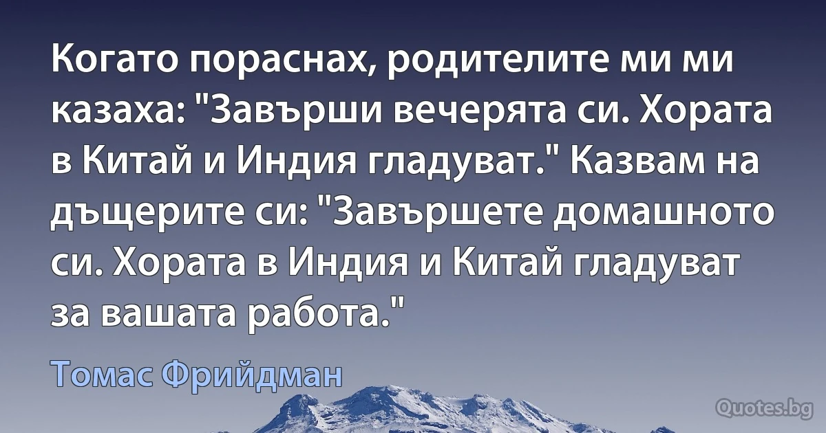 Когато пораснах, родителите ми ми казаха: "Завърши вечерята си. Хората в Китай и Индия гладуват." Казвам на дъщерите си: "Завършете домашното си. Хората в Индия и Китай гладуват за вашата работа." (Томас Фрийдман)