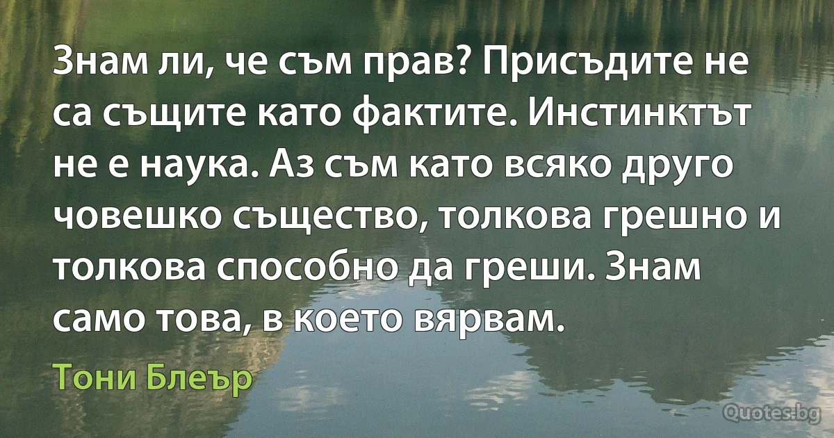 Знам ли, че съм прав? Присъдите не са същите като фактите. Инстинктът не е наука. Аз съм като всяко друго човешко същество, толкова грешно и толкова способно да греши. Знам само това, в което вярвам. (Тони Блеър)