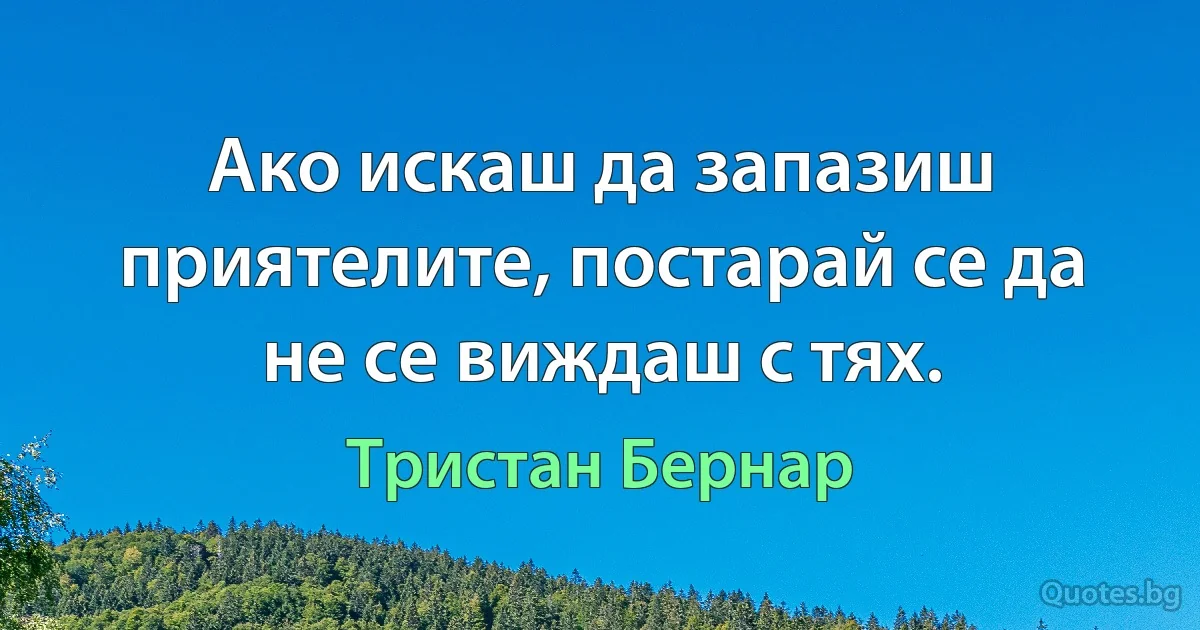 Ако искаш да запазиш приятелите, постарай се да не се виждаш с тях. (Тристан Бернар)