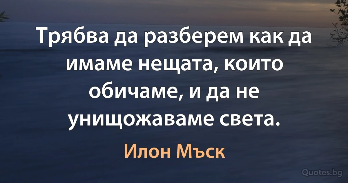 Трябва да разберем как да имаме нещата, които обичаме, и да не унищожаваме света. (Илон Мъск)
