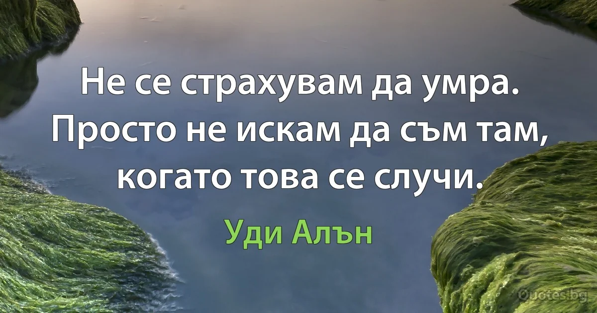 Не се страхувам да умра. Просто не искам да съм там, когато това се случи. (Уди Алън)