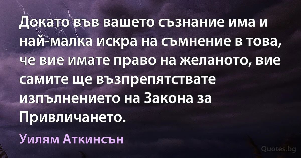 Докато във вашето съзнание има и най-малка искра на съмнение в това, че вие имате право на желаното, вие самите ще възпрепятствате изпълнението на Закона за Привличането. (Уилям Аткинсън)