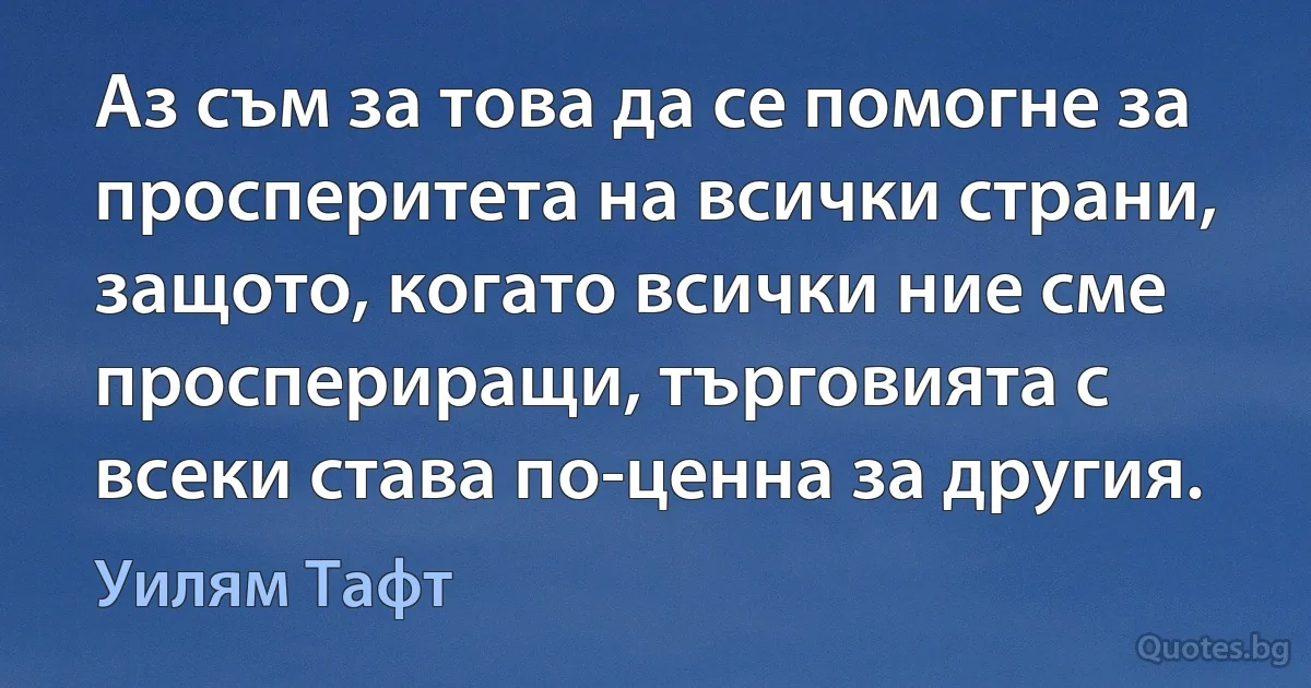 Аз съм за това да се помогне за просперитета на всички страни, защото, когато всички ние сме проспериращи, търговията с всеки става по-ценна за другия. (Уилям Тафт)