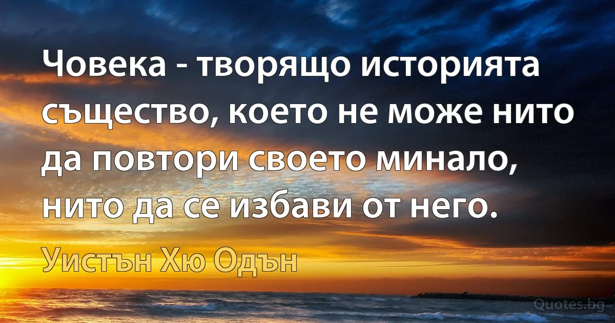 Човека - творящо историята същество, което не може нито да повтори своето минало, нито да се избави от него. (Уистън Хю Одън)