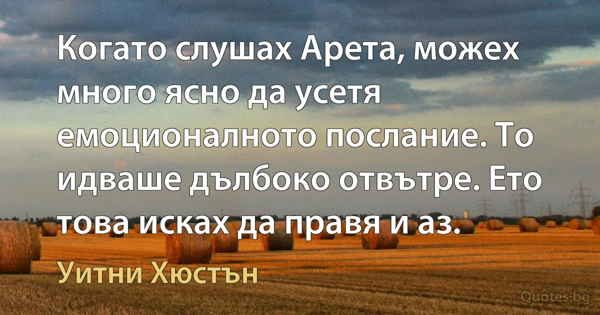 Когато слушах Арета, можех много ясно да усетя емоционалното послание. То идваше дълбоко отвътре. Ето това исках да правя и аз. (Уитни Хюстън)