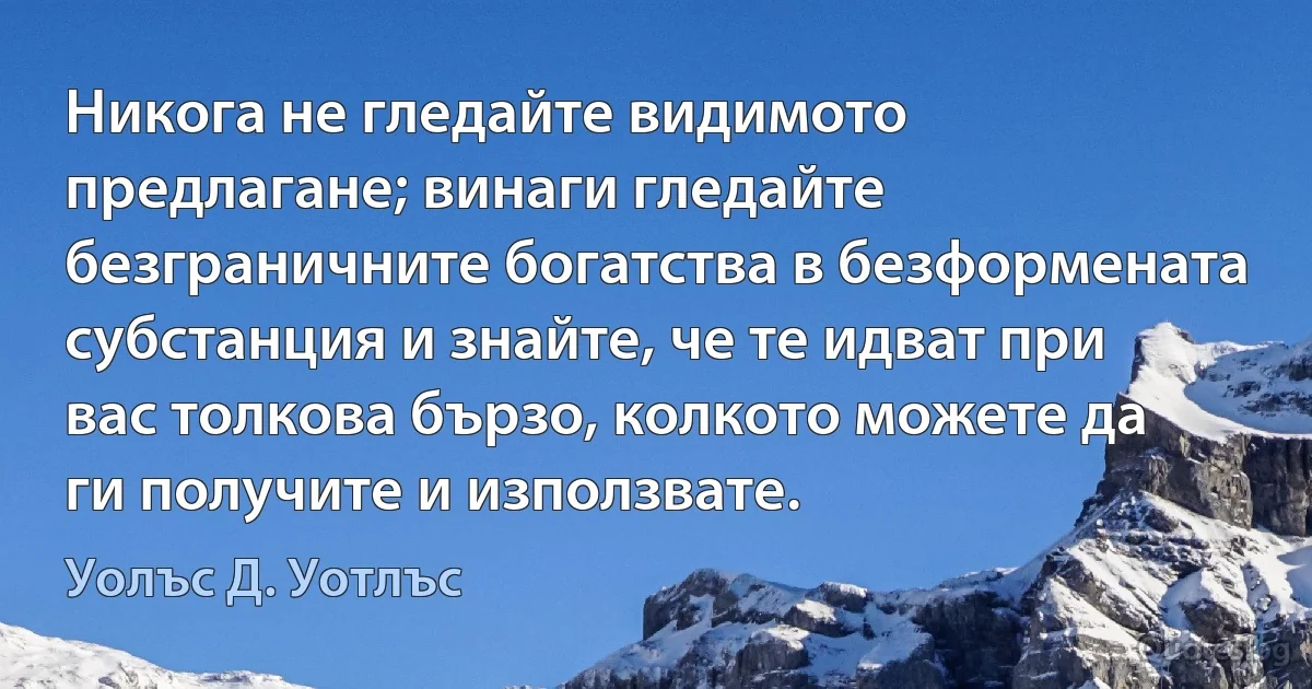 Никога не гледайте видимото предлагане; винаги гледайте безграничните богатства в безформената субстанция и знайте, че те идват при вас толкова бързо, колкото можете да ги получите и използвате. (Уолъс Д. Уотлъс)