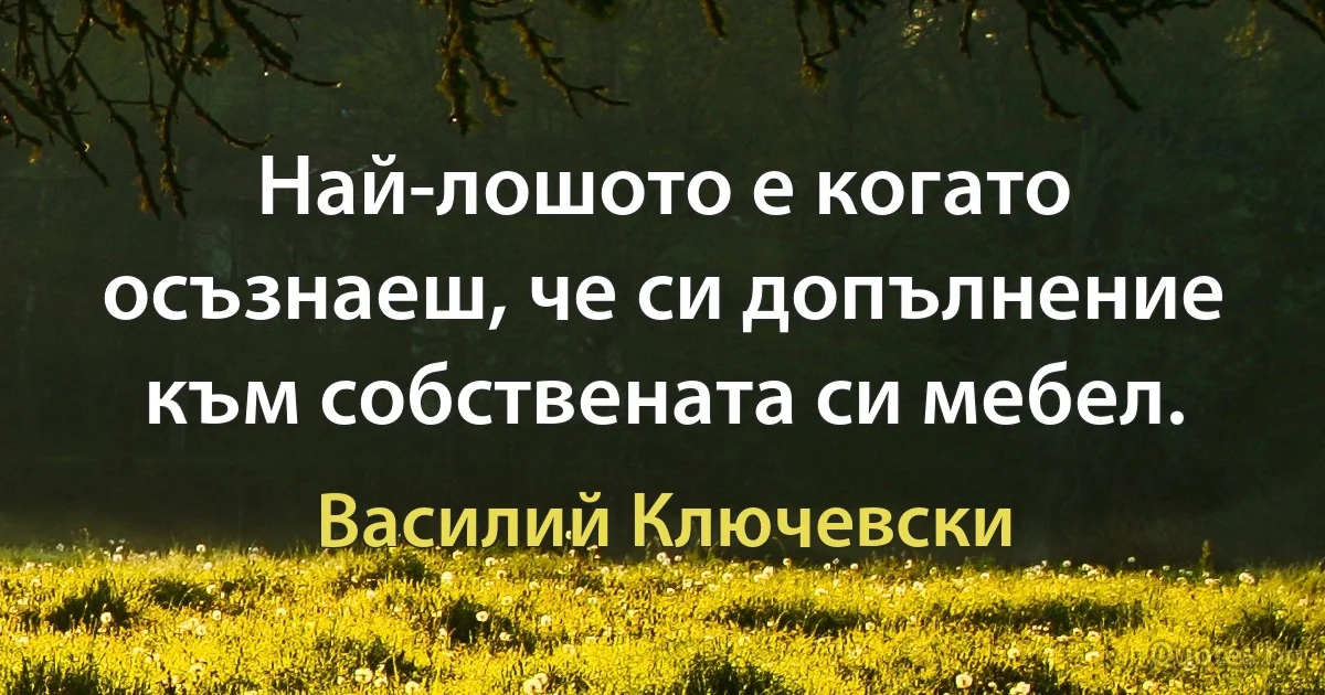 Най-лошото е когато осъзнаеш, че си допълнение към собствената си мебел. (Василий Ключевски)