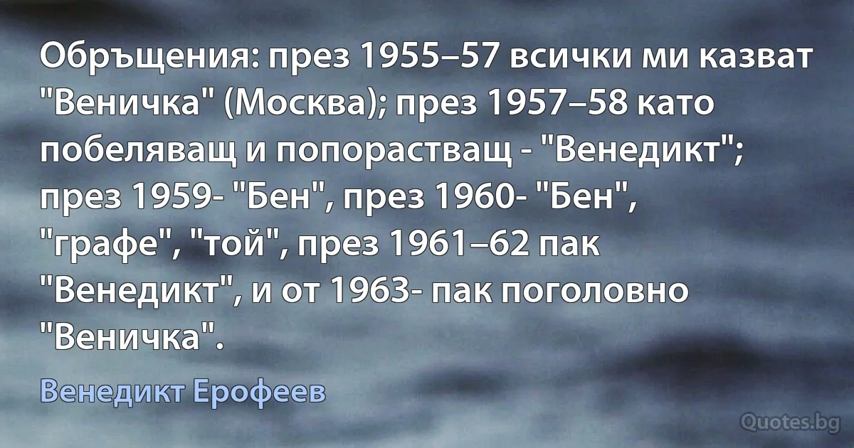 Обръщения: през 1955–57 всички ми казват "Веничка" (Москва); през 1957–58 като побеляващ и попорастващ - "Венедикт"; през 1959- "Бен", през 1960- "Бен", "графе", "той", през 1961–62 пак "Венедикт", и от 1963- пак поголовно "Веничка". (Венедикт Ерофеев)