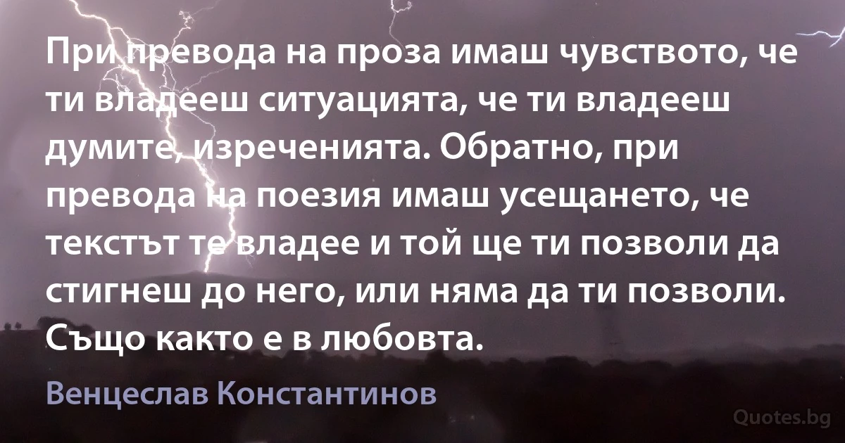 При превода на проза имаш чувството, че ти владееш ситуацията, че ти владееш думите, изреченията. Обратно, при превода на поезия имаш усещането, че текстът те владее и той ще ти позволи да стигнеш до него, или няма да ти позволи. Също както е в любовта. (Венцеслав Константинов)