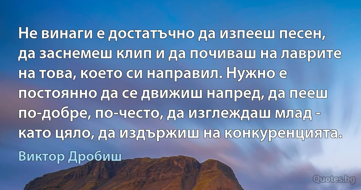 Не винаги е достатъчно да изпееш песен, да заснемеш клип и да почиваш на лаврите на това, което си направил. Нужно е постоянно да се движиш напред, да пееш по-добре, по-често, да изглеждаш млад - като цяло, да издържиш на конкуренцията. (Виктор Дробиш)