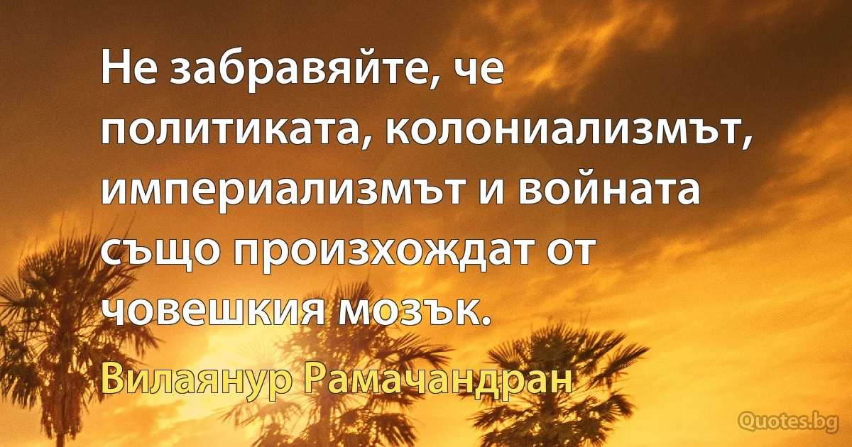 Не забравяйте, че политиката, колониализмът, империализмът и войната също произхождат от човешкия мозък. (Вилаянур Рамачандран)