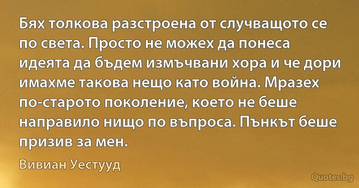 Бях толкова разстроена от случващото се по света. Просто не можех да понеса идеята да бъдем измъчвани хора и че дори имахме такова нещо като война. Мразех по-старото поколение, което не беше направило нищо по въпроса. Пънкът беше призив за мен. (Вивиан Уестууд)