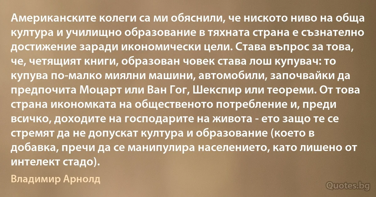 Американските колеги са ми обяснили, че ниското ниво на обща култура и училищно образование в тяхната страна е съзнателно достижение заради икономически цели. Става въпрос за това, че, четящият книги, образован човек става лош купувач: то купува по-малко миялни машини, автомобили, започвайки да предпочита Моцарт или Ван Гог, Шекспир или теореми. От това страна икономката на общественото потребление и, преди всичко, доходите на господарите на живота - ето защо те се стремят да не допускат култура и образование (което в добавка, пречи да се манипулира населението, като лишено от интелект стадо). (Владимир Арнолд)