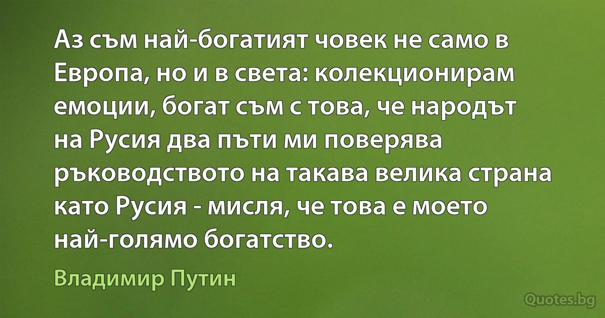 Аз съм най-богатият човек не само в Европа, но и в света: колекционирам емоции, богат съм с това, че народът на Русия два пъти ми поверява ръководството на такава велика страна като Русия - мисля, че това е моето най-голямо богатство. (Владимир Путин)