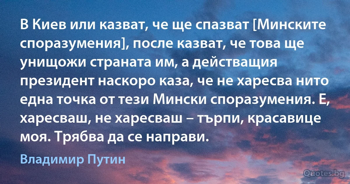 В Киев или казват, че ще спазват [Минските споразумения], после казват, че това ще унищожи страната им, а действащия президент наскоро каза, че не харесва нито една точка от тези Мински споразумения. Е, харесваш, не харесваш – търпи, красавице моя. Трябва да се направи. (Владимир Путин)