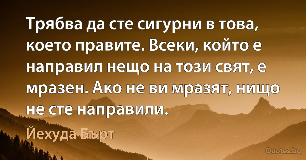 Трябва да сте сигурни в това, което правите. Всеки, който е направил нещо на този свят, е мразен. Ако не ви мразят, нищо не сте направили. (Йехуда Бърт)