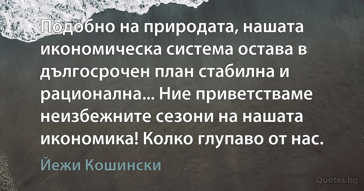 Подобно на природата, нашата икономическа система остава в дългосрочен план стабилна и рационална... Ние приветстваме неизбежните сезони на нашата икономика! Колко глупаво от нас. (Йежи Кошински)